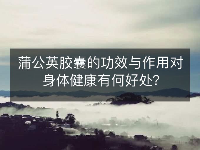 蒲公英胶囊的功效与作用对身体健康有何好处? 蒲公英胶囊的功效与作用对身体健康有何好处?
